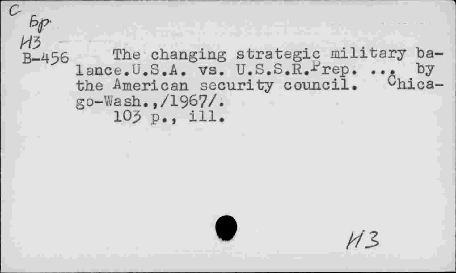 ﻿B-456 The changing strategic military ba lance.U.S,A. vs. U.S.S.R.Urep. ... by the American security council. Ghica go-Wash.,/1967/. lOJ p., ill.